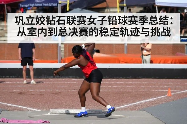 巩立姣钻石联赛女子铅球赛季总结：从室内到总决赛的稳定轨迹与挑战
